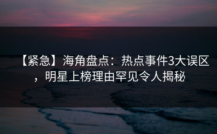 【紧急】海角盘点：热点事件3大误区，明星上榜理由罕见令人揭秘