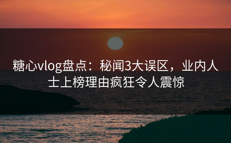 糖心vlog盘点：秘闻3大误区，业内人士上榜理由疯狂令人震惊