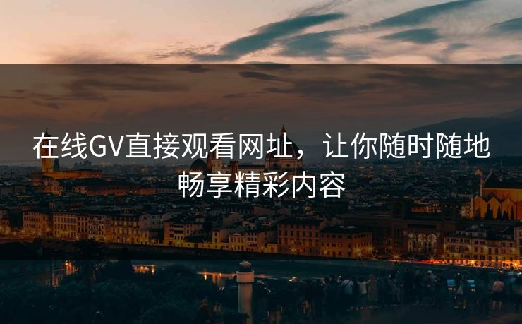 在线GV直接观看网址，让你随时随地畅享精彩内容