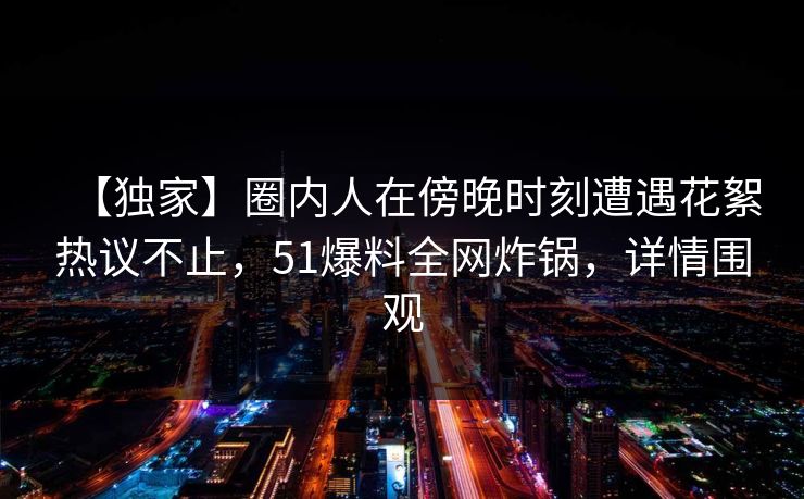 【独家】圈内人在傍晚时刻遭遇花絮热议不止，51爆料全网炸锅，详情围观