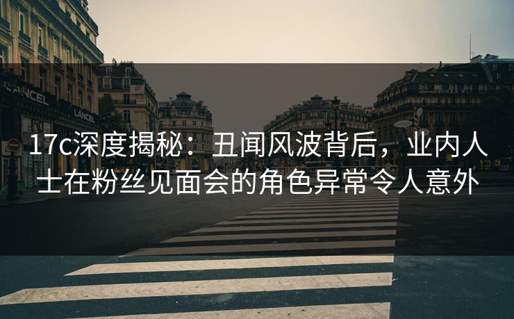 17c深度揭秘：丑闻风波背后，业内人士在粉丝见面会的角色异常令人意外