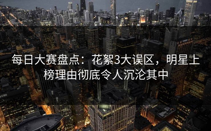 每日大赛盘点:花絮3大误区,明星上榜理由彻底令人沉沦其中 每日大赛盘点:花絮3大误区,明星上榜理由彻底令人沉沦其中