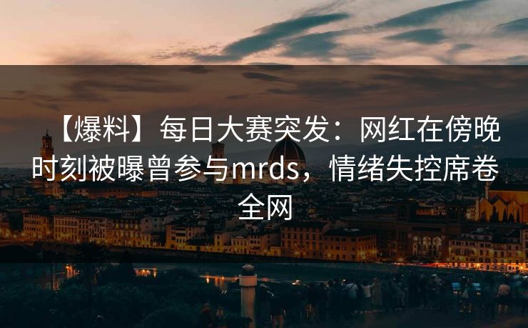 【爆料】每日大赛突发：网红在傍晚时刻被曝曾参与mrds，情绪失控席卷全网