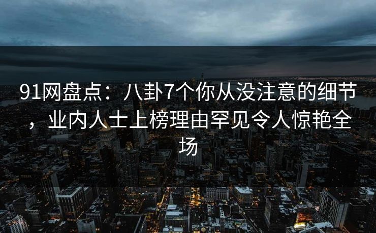 91网盘点：八卦7个你从没注意的细节，业内人士上榜理由罕见令人惊艳全场