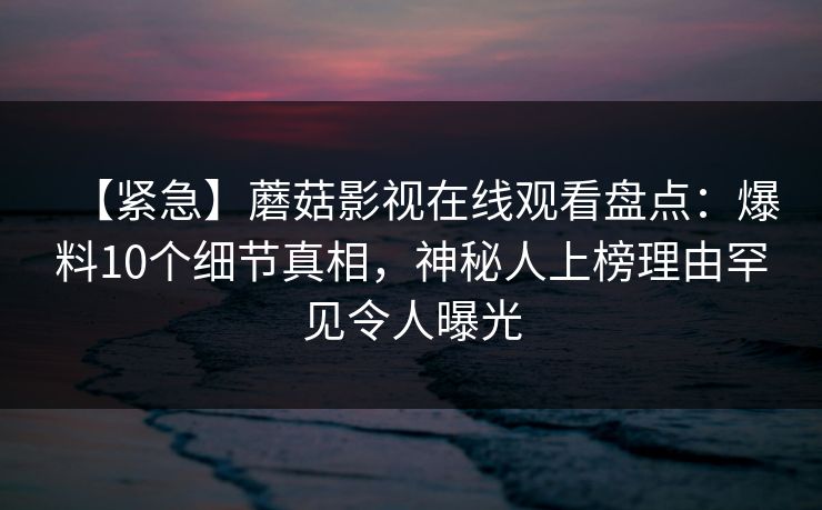 【紧急】蘑菇影视在线观看盘点：爆料10个细节真相，神秘人上榜理由罕见令人曝光