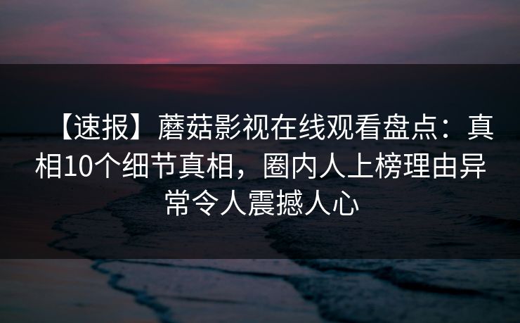 【速报】蘑菇影视在线观看盘点:真相10个细节真相,圈内人上榜理由异常令人震撼人心 【速报】蘑菇影视在线观看盘点:真相10个细节真相,圈内人上榜理由异常令人震撼人心