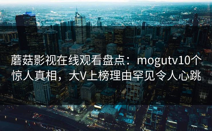 蘑菇影视在线观看盘点：mogutv10个惊人真相，大V上榜理由罕见令人心跳