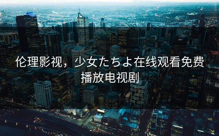 伦理影视，少女たちよ在线观看免费播放电视剧