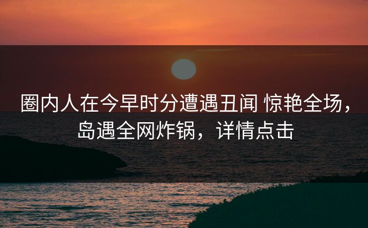 圈内人在今早时分遭遇丑闻 惊艳全场,岛遇全网炸锅,详情点击 圈内人在今早时分遭遇丑闻 惊艳全场,岛遇全网炸锅,详情点击