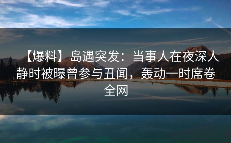 【爆料】岛遇突发:当事人在夜深人静时被曝曾参与丑闻,轰动一时席卷全网 【爆料】岛遇突发:当事人在夜深人静时被曝曾参与丑闻,轰动一时席卷全网