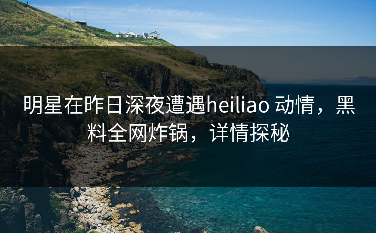 明星在昨日深夜遭遇heiliao 动情,黑料全网炸锅,详情探秘 明星在昨日深夜遭遇heiliao 动情,黑料全网炸锅,详情探秘