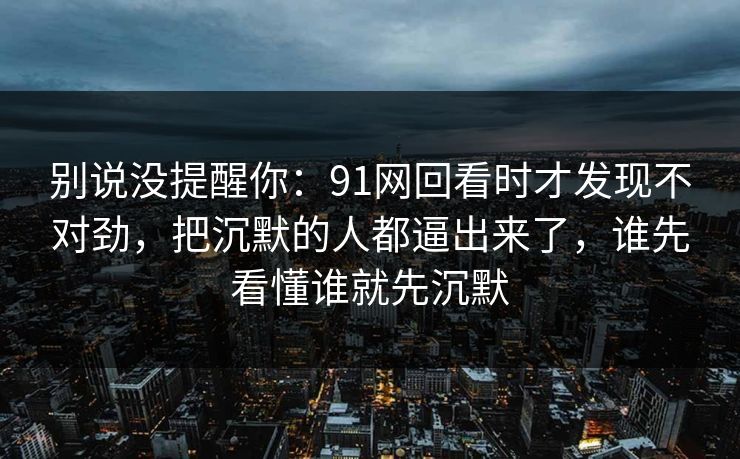 别说没提醒你:91网回看时才发现不对劲,把沉默的人都逼出来了,谁先看懂谁就先沉默 别说没提醒你:91网回看时才发现不对劲,把沉默的人都逼出来了,谁先看懂谁就先沉默