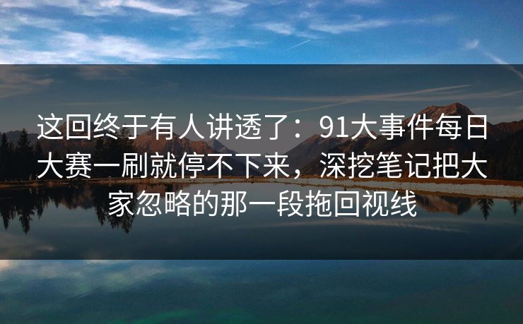 这回终于有人讲透了：91大事件每日大赛一刷就停不下来，深挖笔记把大家忽略的那一段拖回视线