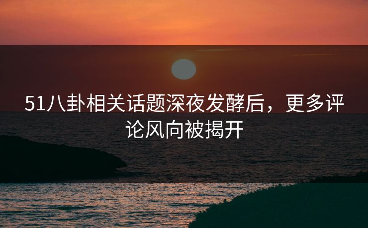 51八卦相关话题深夜发酵后，更多评论风向被揭开