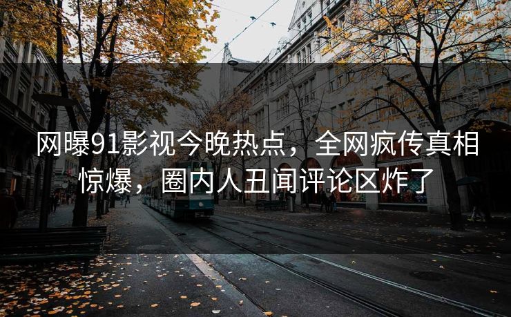 网曝91影视今晚热点，全网疯传真相惊爆，圈内人丑闻评论区炸了