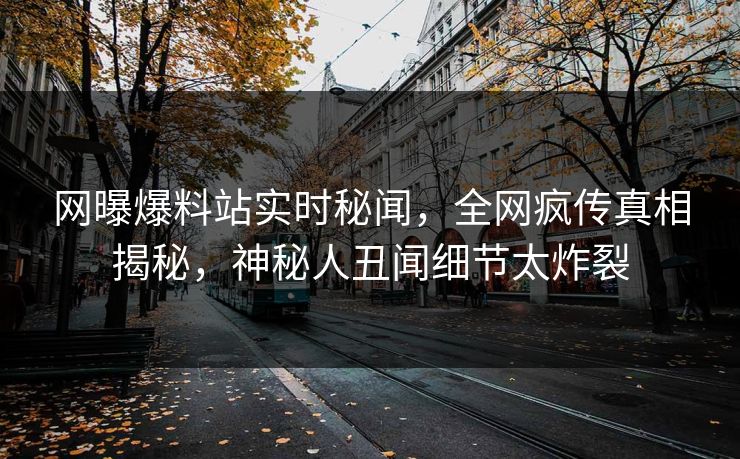 网曝爆料站实时秘闻，全网疯传真相揭秘，神秘人丑闻细节太炸裂