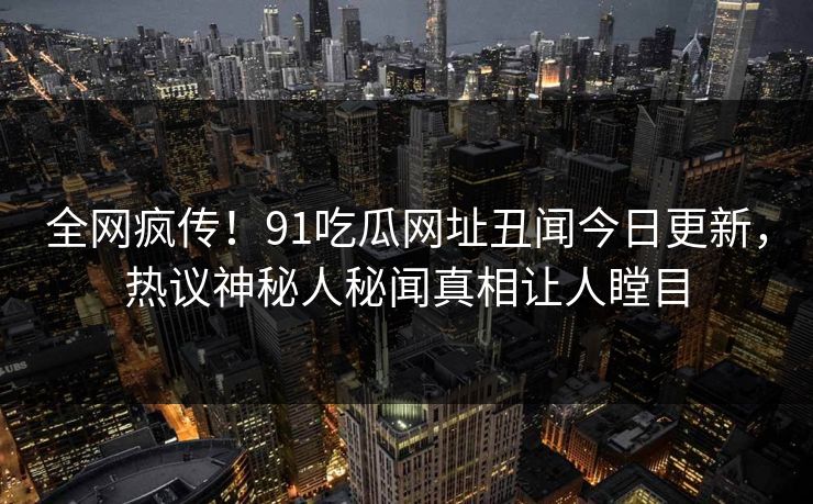 全网疯传！91吃瓜网址丑闻今日更新，热议神秘人秘闻真相让人瞠目
