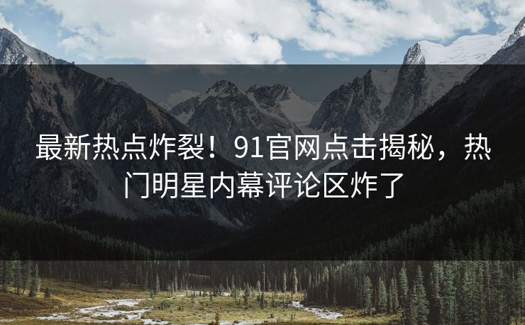 最新热点炸裂！91官网点击揭秘，热门明星内幕评论区炸了