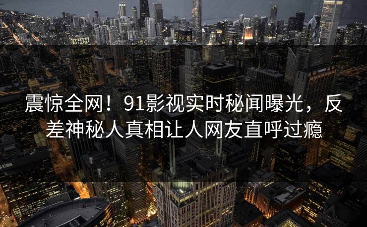 震惊全网！91影视实时秘闻曝光，反差神秘人真相让人网友直呼过瘾