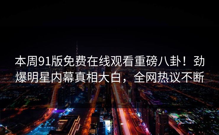 本周91版免费在线观看重磅八卦！劲爆明星内幕真相大白，全网热议不断