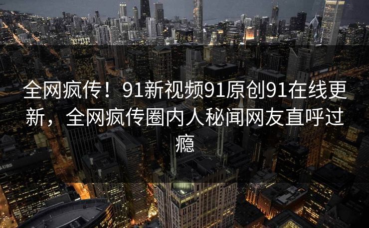 全网疯传！91新视频91原创91在线更新，全网疯传圈内人秘闻网友直呼过瘾
