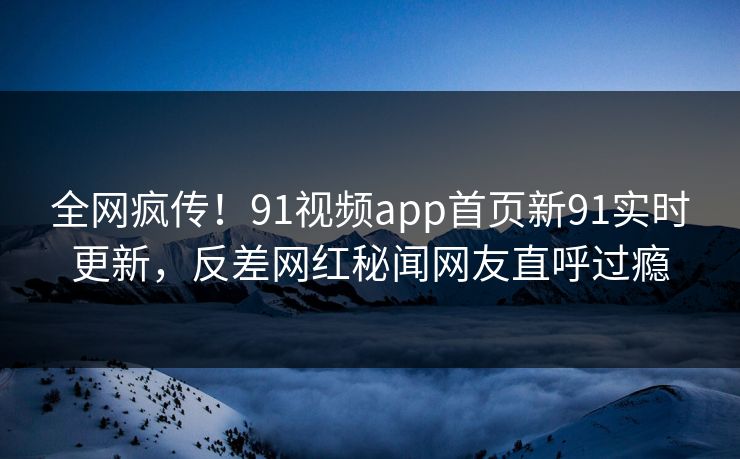 全网疯传！91视频app首页新91实时更新，反差网红秘闻网友直呼过瘾