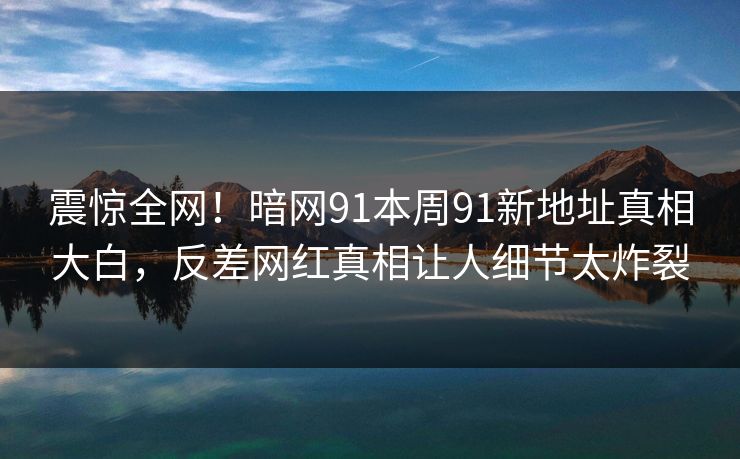 震惊全网！暗网91本周91新地址真相大白，反差网红真相让人细节太炸裂