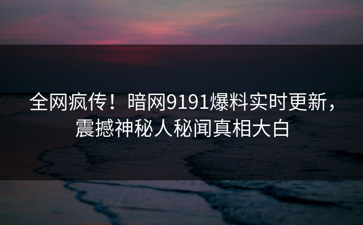 全网疯传！暗网9191爆料实时更新，震撼神秘人秘闻真相大白
