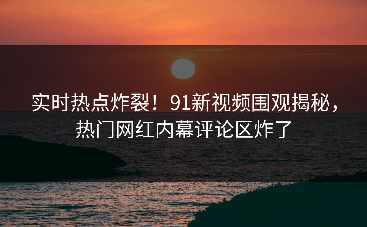 实时热点炸裂！91新视频围观揭秘，热门网红内幕评论区炸了