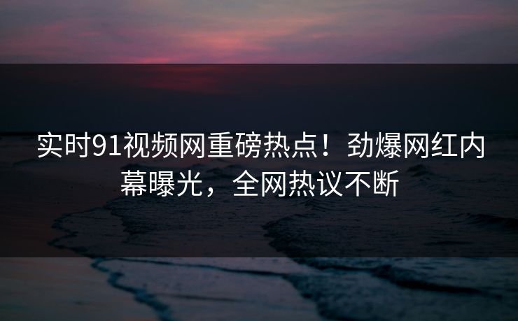 实时91视频网重磅热点！劲爆网红内幕曝光，全网热议不断