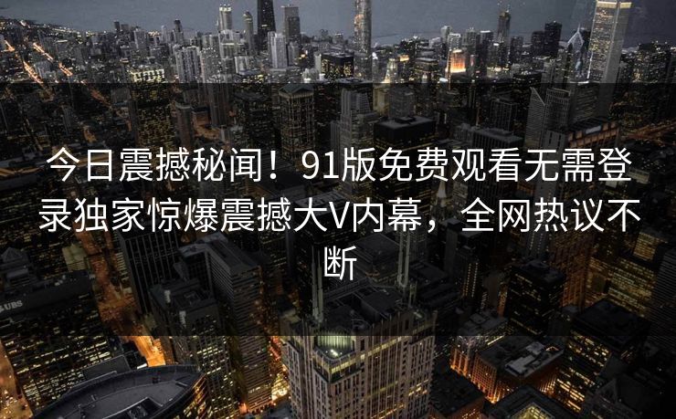 今日震撼秘闻！91版免费观看无需登录独家惊爆震撼大V内幕，全网热议不断