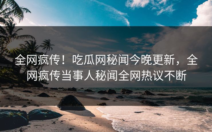 全网疯传！吃瓜网秘闻今晚更新，全网疯传当事人秘闻全网热议不断