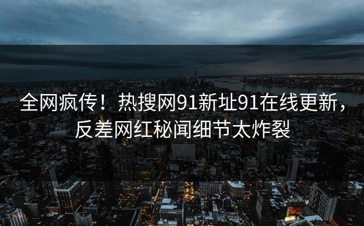 全网疯传！热搜网91新址91在线更新，反差网红秘闻细节太炸裂
