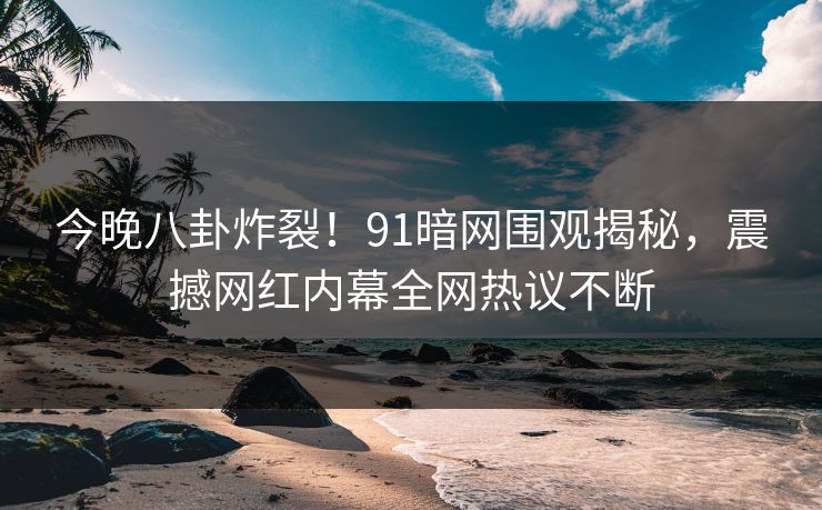 今晚八卦炸裂！91暗网围观揭秘，震撼网红内幕全网热议不断