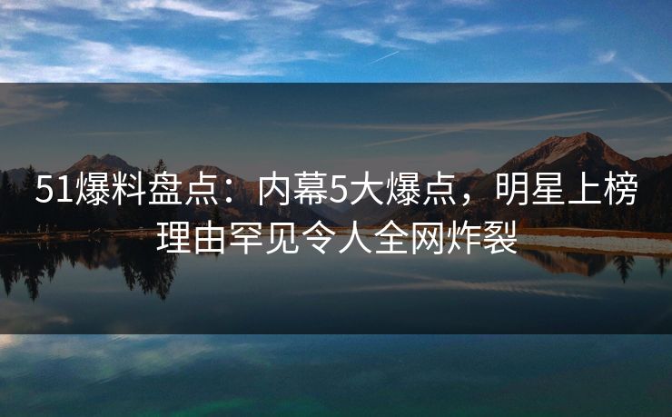 51爆料盘点：内幕5大爆点，明星上榜理由罕见令人全网炸裂