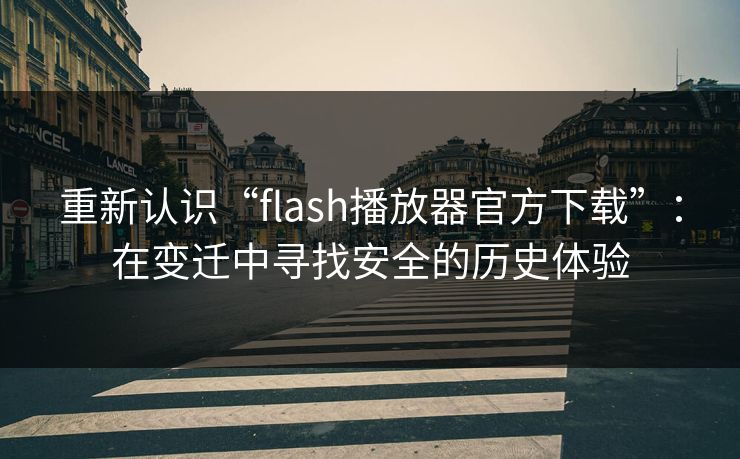 重新认识“flash播放器官方下载”：在变迁中寻找安全的历史体验