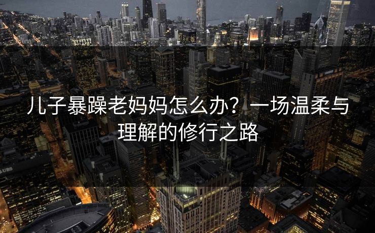 儿子暴躁老妈妈怎么办？一场温柔与理解的修行之路