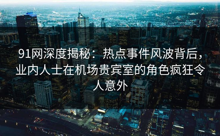 91网深度揭秘：热点事件风波背后，业内人士在机场贵宾室的角色疯狂令人意外