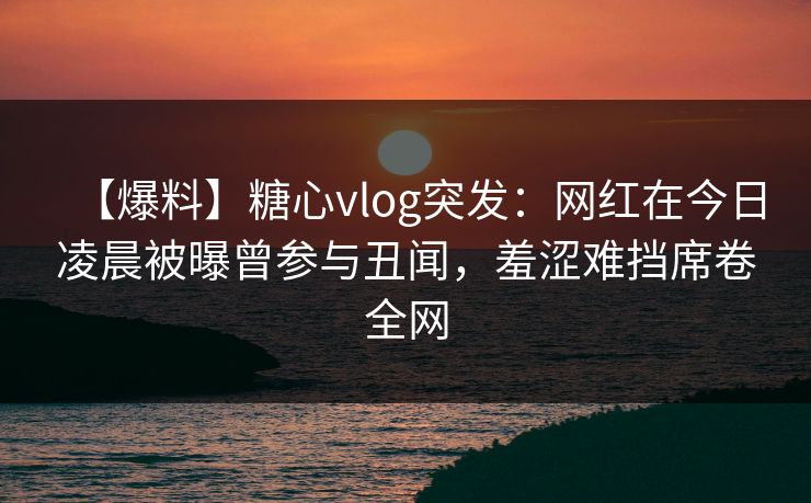 【爆料】糖心vlog突发：网红在今日凌晨被曝曾参与丑闻，羞涩难挡席卷全网