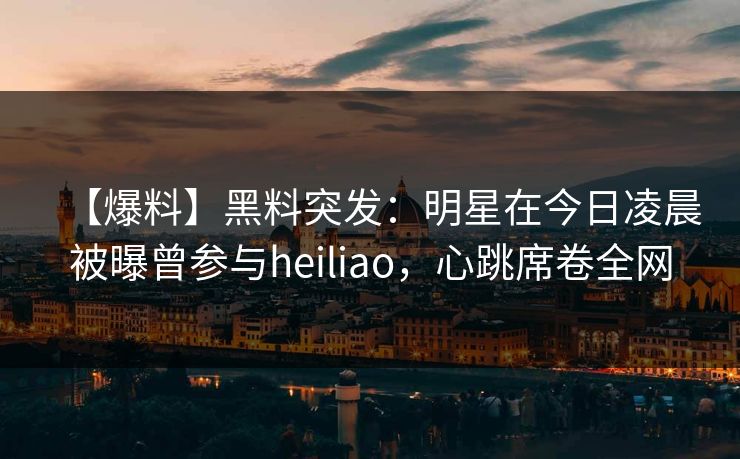 【爆料】黑料突发：明星在今日凌晨被曝曾参与heiliao，心跳席卷全网