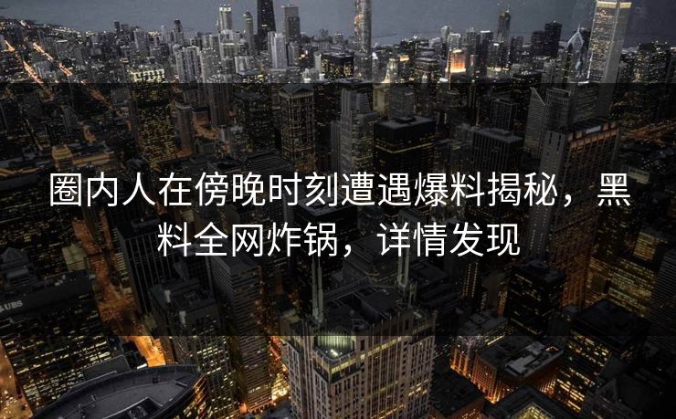 圈内人在傍晚时刻遭遇爆料揭秘,黑料全网炸锅,详情发现 圈内人在傍晚时刻遭遇爆料揭秘,黑料全网炸锅,详情发现