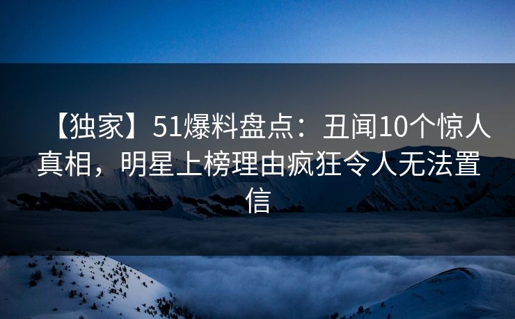 【独家】51爆料盘点：丑闻10个惊人真相，明星上榜理由疯狂令人无法置信