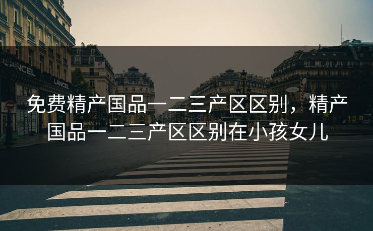 免费精产国品一二三产区区别，精产国品一二三产区区别在小孩女儿