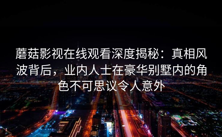 蘑菇影视在线观看深度揭秘：真相风波背后，业内人士在豪华别墅内的角色不可思议令人意外