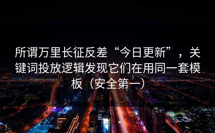 所谓万里长征反差“今日更新”，关键词投放逻辑发现它们在用同一套模板（安全第一）