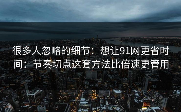 很多人忽略的细节：想让91网更省时间：节奏切点这套方法比倍速更管用