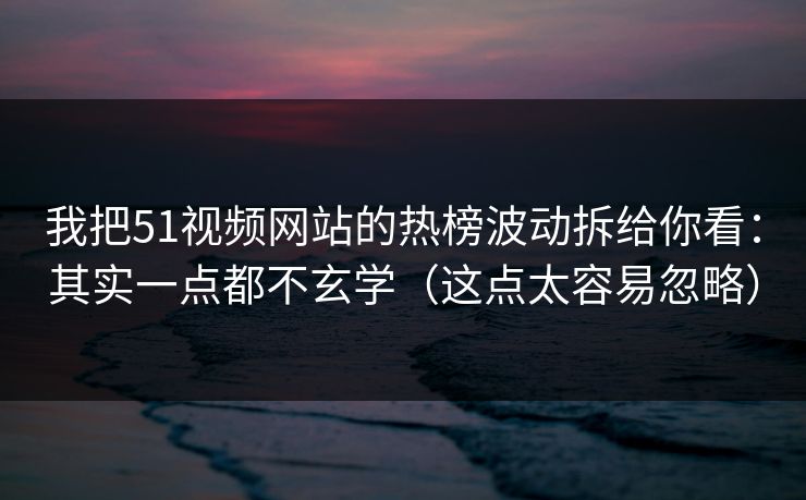 我把51视频网站的热榜波动拆给你看：其实一点都不玄学（这点太容易忽略）