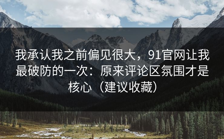 我承认我之前偏见很大，91官网让我最破防的一次：原来评论区氛围才是核心（建议收藏）