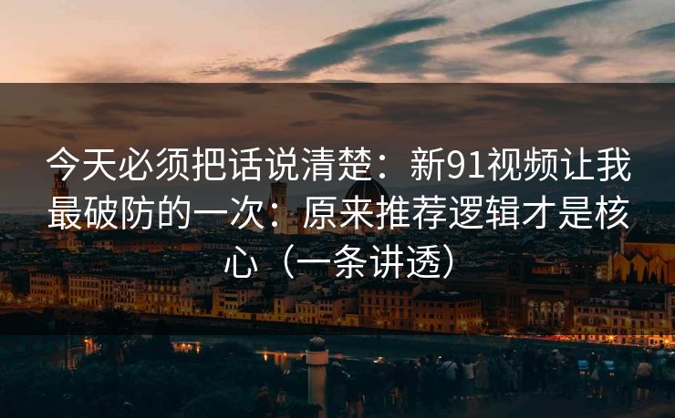 今天必须把话说清楚：新91视频让我最破防的一次：原来推荐逻辑才是核心（一条讲透）