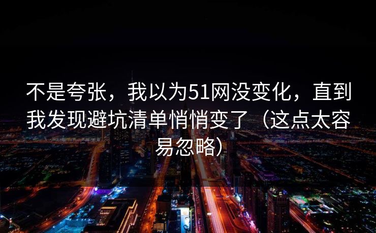 不是夸张，我以为51网没变化，直到我发现避坑清单悄悄变了（这点太容易忽略）